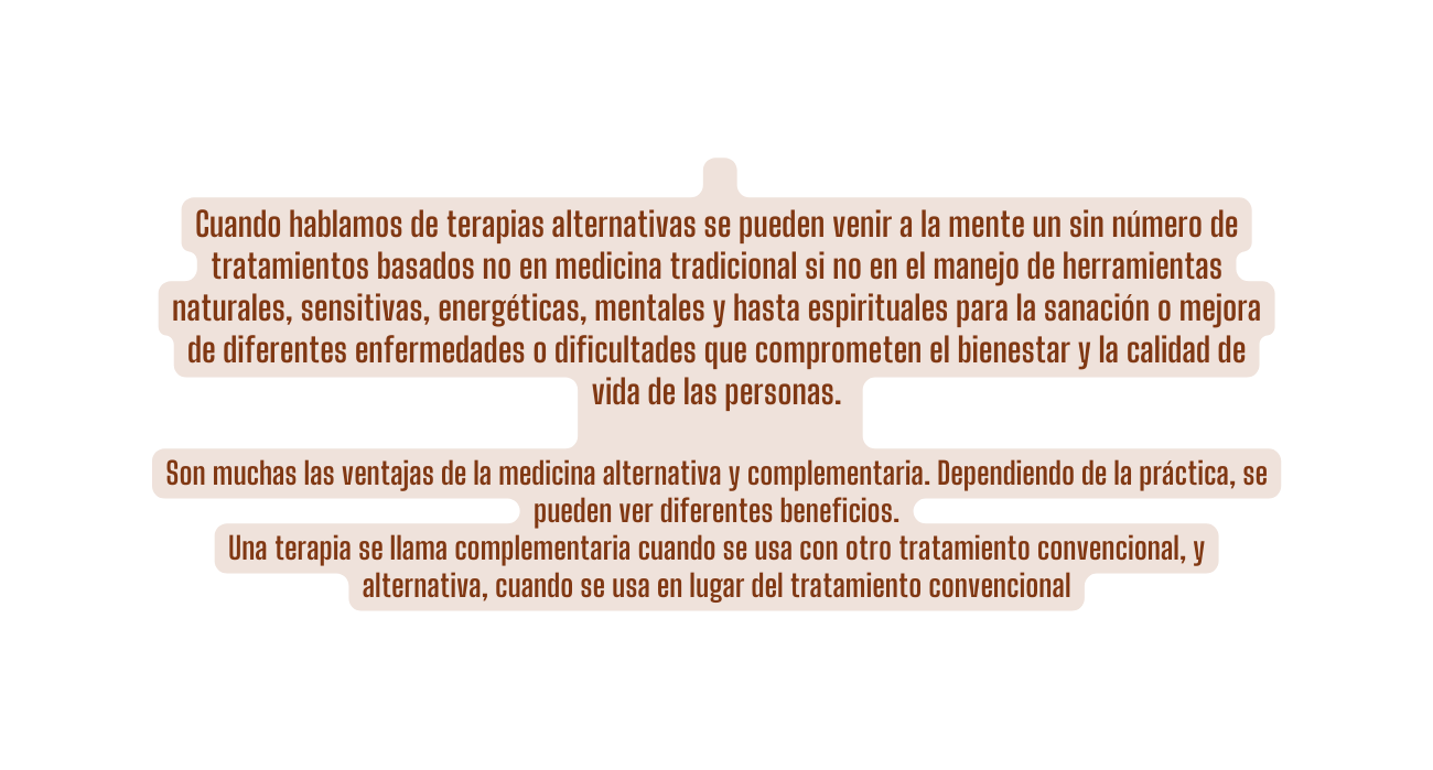 Cuando hablamos de terapias alternativas se pueden venir a la mente un sin número de tratamientos basados no en medicina tradicional si no en el manejo de herramientas naturales sensitivas energéticas mentales y hasta espirituales para la sanación o mejora de diferentes enfermedades o dificultades que comprometen el bienestar y la calidad de vida de las personas Son muchas las ventajas de la medicina alternativa y complementaria Dependiendo de la práctica se pueden ver diferentes beneficios Una terapia se llama complementaria cuando se usa con otro tratamiento convencional y alternativa cuando se usa en lugar del tratamiento convencional
